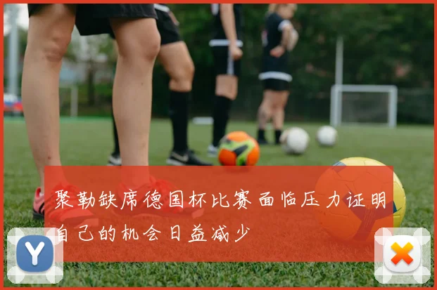 聚勒缺席德国杯比赛面临压力证明自己的机会日益减少