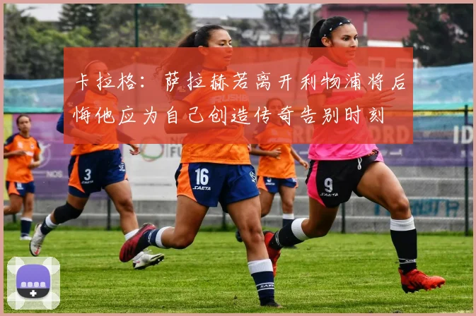 卡拉格：萨拉赫若离开利物浦将后悔他应为自己创造传奇告别时刻