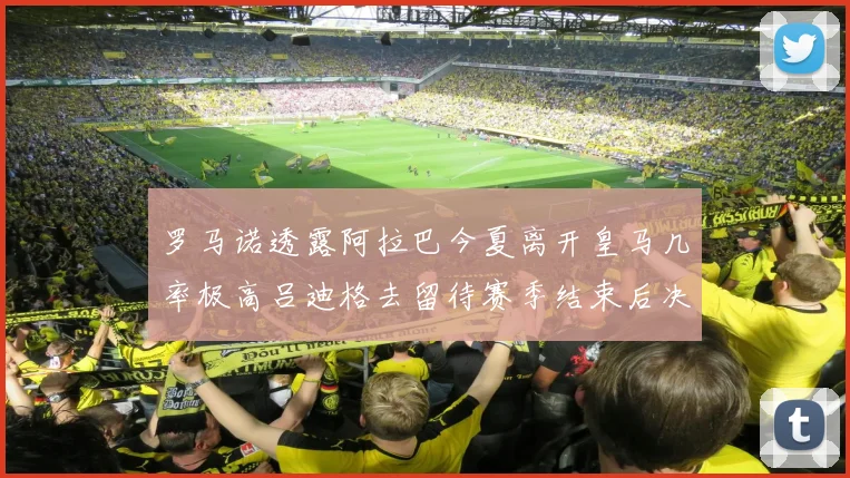 罗马诺透露阿拉巴今夏离开皇马几率极高吕迪格去留待赛季结束后决定