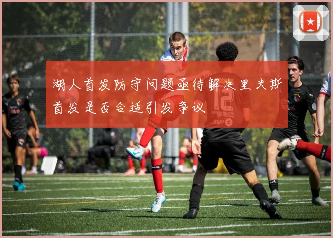 湖人首发防守问题亟待解决里夫斯首发是否合适引发争议