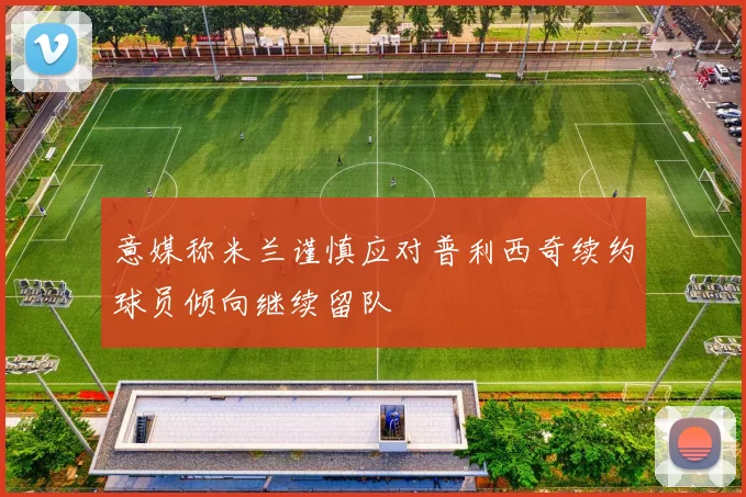 意媒称米兰谨慎应对普利西奇续约球员倾向继续留队