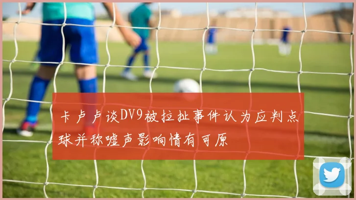 卡卢卢谈DV9被拉扯事件认为应判点球并称嘘声影响情有可原