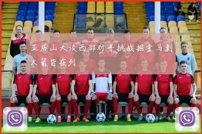 亚历山大谈西部对手挑战掘金马刺火箭皆在列