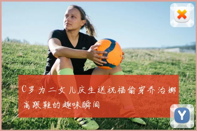 C罗为二女儿庆生送祝福偷穿乔治娜高跟鞋的趣味瞬间