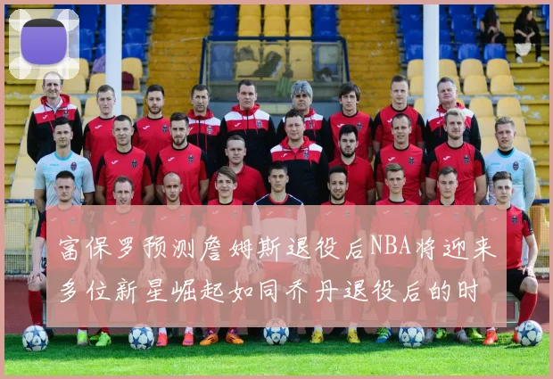 富保罗预测詹姆斯退役后NBA将迎来多位新星崛起如同乔丹退役后的时代