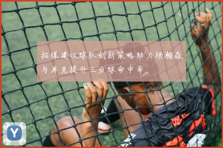 拓媒建议球队创新策略助力杨瀚森与库克提升三分球命中率