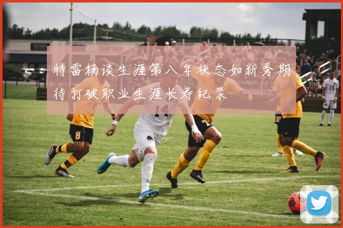 特雷杨谈生涯第八年状态如新秀期待打破职业生涯长寿纪录