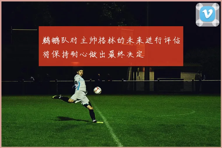 鹈鹕队对主帅格林的未来进行评估将保持耐心做出最终决定
