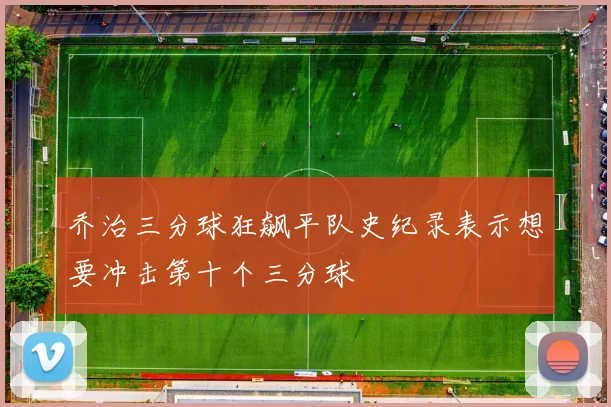 乔治三分球狂飙平队史纪录表示想要冲击第十个三分球