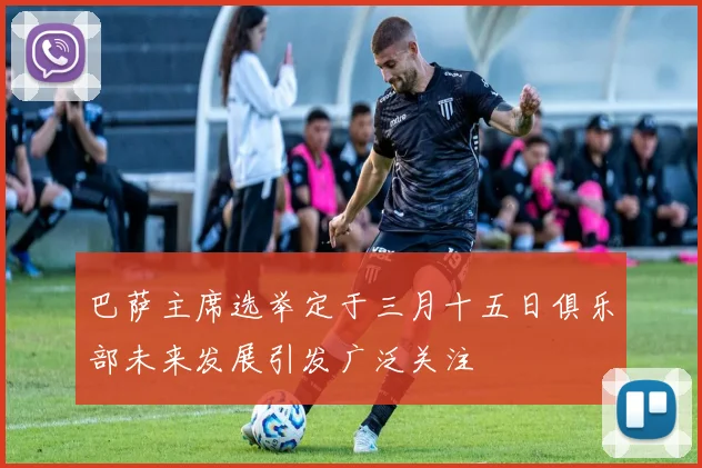 巴萨主席选举定于三月十五日俱乐部未来发展引发广泛关注