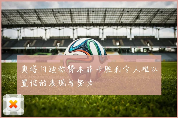 奥塔门迪称赞本菲卡胜利令人难以置信的表现与努力