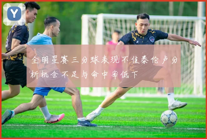 全明星赛三分球表现不佳泰伦卢分析机会不足与命中率低下