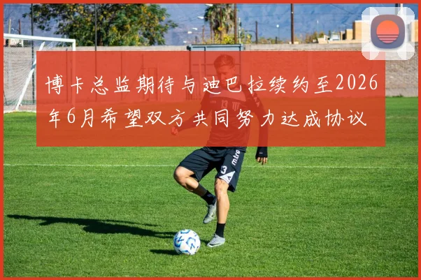 博卡总监期待与迪巴拉续约至2026年6月希望双方共同努力达成协议